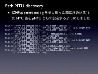 Path MTU discovery
  •   ICMPv6 packet too big を受け取った際に埋め込まれ
      た MTU 値を pMTU として設定するようにしました

13:26:07.303972 IP6 2001:db8:100:0:ac:1001:0:8800 > 2001:db8::1:
        IP 172.16.1.0 > 10.1.1.11: ICMP echo request, id 55433, seq 2, length 1440
13:26:07.304019 IP6 2001:db8:100:0:ac:1001:0:8800 > 2001:db8::1:
        IP 172.16.1.0 > 10.1.1.11: icmp
13:26:07.304926 IP6 2001:db8:ffff:ffff::1 > 2001:db8:100:0:ac:1001:0:8800:
        ICMP6, packet too big, mtu 1280, length 1240
13:26:08.310210 IP6 2001:db8:100:0:ac:1001:0:8800 > 2001:db8::1:
        IP 172.16.1.0 > 10.1.1.11: ICMP echo request, id 55433, seq 3, length 1216
13:26:08.310597 IP6 2001:db8:100:0:ac:1001:0:8800 > 2001:db8::1:
        IP 172.16.1.0 > 10.1.1.11: icmp
13:26:08.311739 IP6 2001:db8::1 > 2001:db8:100:0:ac:1001:0:8800:
        IP 10.1.1.11 > 172.16.1.0: ICMP echo reply, id 55433, seq 3, length 1216
13:26:08.311758 IP6 2001:db8::1 > 2001:db8:100:0:ac:1001:0:8800:
        IP 10.1.1.11 > 172.16.1.0: icmp
 