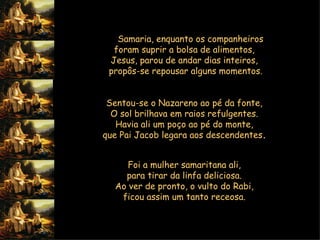 Na  Samaria, enquanto os companheiros  foram suprir a bolsa de alimentos,  Jesus, parou de andar dias inteiros,  propôs-se repousar alguns momentos.    Sentou-se o Nazareno ao pé da fonte,  O sol brilhava em raios refulgentes.  Havia ali um poço ao pé do monte,  que Pai Jacob legara aos descendentes .   Foi a mulher samaritana ali,  para tirar da linfa deliciosa.  Ao ver de pronto, o vulto do Rabi,  ficou assim um tanto receosa.  