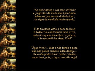 “ Se escutasses a voz mais interior  e julgasses de modo mais profundo,  saberias que eu sou distribuidor,  da água da verdade neste mundo.     E se tivesses visto o dom de Deus  e fosse tua consciência mais ativa,  saberias quem sou entre os judeus,  e tu me pedirias Água Viva!”     “ Água Viva? ... Mas é tão fundo o poço,  que não podes cumprir esse desejo ...  Se a não podes tirar deste colosso,  onde tens, pois, a água, que não vejo?       