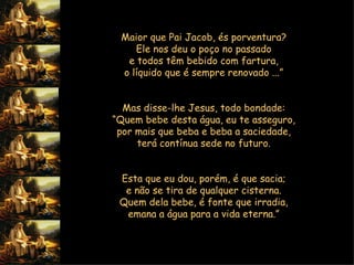 Maior que Pai Jacob, és porventura?  Ele nos deu o poço no passado  e todos têm bebido com fartura,  o líquido que é sempre renovado ...”     Mas disse-lhe Jesus, todo bondade:  “ Quem bebe desta água, eu te asseguro,  por mais que beba e beba a saciedade,  terá contínua sede no futuro.     Esta que eu dou, porém, é que sacia;  e não se tira de qualquer cisterna.  Quem dela bebe, é fonte que irradia,  emana a água para a vida eterna.”         