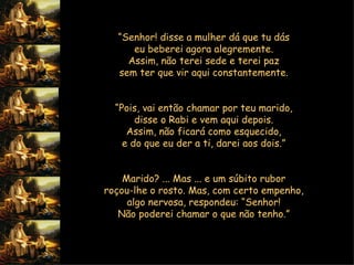 “ Senhor! disse a mulher dá que tu dás  eu beberei agora alegremente.  Assim, não terei sede e terei paz  sem ter que vir aqui constantemente.     “ Pois, vai então chamar por teu marido,  disse o Rabi e vem aqui depois.  Assim, não ficará como esquecido,  e do que eu der a ti, darei aos dois.”        Marido? ... Mas ... e um súbito rubor  roçou-lhe o rosto. Mas, com certo empenho,  algo nervosa, respondeu: “Senhor!  Não poderei chamar o que não tenho.”           