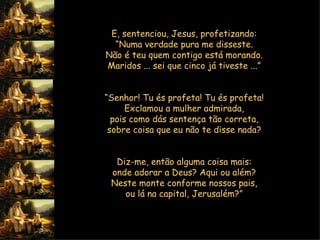 E, sentenciou, Jesus, profetizando:  “ Numa verdade pura me disseste.  Não é teu quem contigo está morando.  Maridos ... sei que cinco já tiveste ...”     “ Senhor! Tu és profeta! Tu és profeta!  Exclamou a mulher admirada,  pois como dás sentença tão correta,  sobre coisa que eu não te disse nada?     Diz-me, então alguma coisa mais:  onde adorar a Deus? Aqui ou além?  Neste monte conforme nossos pais,  ou lá na capital, Jerusalém?”     