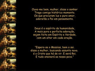 Ouve-me bem, mulher, disse o senhor  Trago comigo histórico momento.  Os que procuram luz e puro amor,  adorarão o Pai em pensamento.     Deus é o espírito da humanidade,  A mais pura e perfeita adoração,  sejam feita em Espírito e Verdade,  com um altar em cada oração.     “ Espera-se o Messias, bem o sei.  disse a mulher, buscando assunto novo.  é o Cristo que há de vir. E será Rei.  E tudo ensinará ao nosso povo.”      