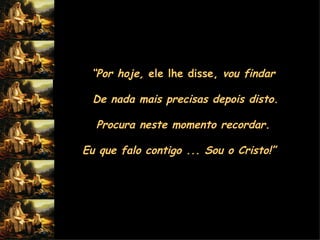 “ Por hoje,  ele lhe disse,  vou findar  De nada mais precisas depois disto. Procura neste momento recordar.  Eu que falo contigo ... Sou o Cristo!”          