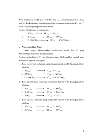 Asam melepaskan ion H+ atau ion H3O+. Ion H3O+ terjadi karena ion H+ diikat
oleh air. Reaksi ionisasi asam biasanya ditulis dengan melepaskan ion H+. Ion H+
inilah yang merupakan pembawa sifat asam.
Contoh reaksi ionisasi beberapa asam.
   1)      HCl(aq)               H+ (aq) + Cl-(aq)
   2)      H2SO4(aq)                  2H+ (aq) + SO42-(aq)
   3)      CH3COOH(aq)                     H+ (aq) + CH3COO-(aq)


b. Pengelompokkan Asam
        Asam     dapat   dikelompokkan       berdasarkan       jumlah   ion   H+   yang
dilepaskannya, rumusnya, dan kekuatannya.
Berdasarkan jumlah ion H+ yang dilepaskan asam dikelompokkan menjadi asam
monoprotik, diprotik, dan tripotik.
1) Asam monoprotik, yaitu asam yang melepaskan satu ion H+ dalam pelarut air,
   misalnya:
   a) HCl(aq)                         H+ (aq) + Cl-(aq)
   b) HNO3l(aq)                       H+ (aq) + NO3-(aq)
   c) CH3COOH(aq)                     H+ (aq) + CH3COO-(aq)

2) Asam diprotik, yaitu asam yang melepaskan dua ion H+ ke dalam pelarut air,
   misalnya:
   a) H2SO4(aq)                       2H+ (aq) + SO42-(aq)
   b) H2SiO3(aq)                      2H+ (aq) + SiO3 2-(aq)
   c) H2S (aq)                        2H+ (aq) + S2-(aq)

3) Asam tripotik, yaitu asam yang melepaskan tiga ion H+ ke dalam pelarut air,
   misalnya:
   a) H3PO4(aq)                       3H+ (aq) + PO43-(aq)
   b) H3PO3(aq)                       3H+ (aq) + PO33-(aq)




                                                                                     7
 