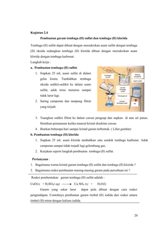 Kegiatan 2.4
       Pembuatan garam tembaga (II) sulfat dan tembaga (II) klorida

Tembaga (II) sulfat dapat dibuat dengan mereaksikan asam sulfat dengan tembaga
(II) oksida sedangkan tembaga (II) klorida dibuat dengan mereaksikan asam
klorida dengan tembaga karbonat.
Langkah kerja :
a. Pembuatan tembaga (II) sulfat.
   1. Siapkan 25 mL asam sulfat di dalam                                             Batang
                                                         Tembaga
                                                                                    pengaduk
                                                          oksida
       gelas    kimia.     Tambahkan   tembaga
                                                                                    Asam sulfat

       oksida sedikit-sedikit ke dalam asam
                                                                       Larutan
       sulfat, aduk terus menerus sampai                              tembaga
                                                                        sulfat

       tidak larut lagi.                                            Penangas air


   2. Saring campuran dan tampung filtrat                             Larutan
                                                                   tembaga sulfat   api

       yang terjadi.


   3. Tuangkan sedikit filtrat ke dalam cawan penguap dan uapkan di atas air panas.
       Hentikan pemanasan ketika muncul kristal disekitar cawan.
   4. Biarkan beberapa hari sampai kristal garam terbentuk. ( Lihat gambar)
b. Pembuatan tembaga (II) klorida
   1. Siapkan 25 mL asam klorida tambahkan satu sendok tembaga karbonat. Aduk
       campuran sampai tidak terjadi lagi gelembung gas.
   2. Kerjakan seperti langkah pembuatan tembaga (II) sulfat.

 Pertanyaan :
1. Bagaimana warna kristal garam tembaga (II) sulfat dan tembaga (II) klorida ?
2. Bagaimana reaksi pembuatan masing-masing garam pada percobaan ini ?

Reaksi pembentukan garam tembaga (II) sulfat adalah :
CuO(s) + H2SO4( aq)               Cu SO4 (s) +       H2O(l)
       Garam yang sukar larut              dapat pula dibuat dengan cara reaksi
pengendapan. Contohnya pembuatan garam timbal (II) iodida dari reaksi antara
timbal (II) nitrat dengan kalium iodida.



                                                                                     20
 
