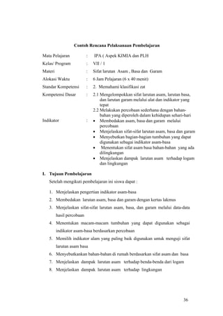 Contoh Rencana Pelaksanaan Pembelajaran

Mata Pelajaran             :   IPA ( Aspek KIMIA dan PLH
Kelas/ Program             :   VII / 1
Materi                     :   Sifat larutan Asam , Basa dan Garam
Alokasi Waktu              :   6 Jam Pelajaran (6 x 40 menit)
Standar Kompetensi         :   2. Memahami klasifikasi zat
Kompetensi Dasar           :   2.1 Mengelompokkan sifat larutan asam, larutan basa,
                                   dan larutan garam melalui alat dan indikator yang
                                   tepat
                               2.2 Melakukan percobaan sederhana dengan bahan-
                                   bahan yang diperoleh dalam kehidupan sehari-hari
Indikator                  :   • Membedakan asam, basa dan garam melalui
                                   percobaan
                               • Menjelaskan sifat-sifat larutan asam, basa dan garam
                               • Menyebutkan bagian-bagian tumbuhan yang dapat
                                   digunakan sebagai indikator asam-basa
                               • Menentukan sifat asam basa bahan-bahan yang ada
                                   dilingkungan
                               • Menjelaskan dampak larutan asam terhadap logam
                                   dan lingkungan

I. Tujuan Pembelajaran
   Setelah mengikuti pembelajaran ini siswa dapat :

   1. Menjelaskan pengertian indikator asam-basa
   2. Membedakan larutan asam, basa dan garam dengan kertas lakmus
   3. Menjelaskan sifat-sifat larutan asam, basa, dan garam melalui data-data
         hasil percobaan
   4. Menentukan macam-macam tumbuhan yang dapat digunakan sebagai
         indikator asam-basa berdasarkan percobaan
   5. Memilih indikator alam yang paling baik digunakan untuk menguji sifat
         larutan asam basa
   6. Menyebutkankan bahan-bahan di rumah berdasarkan sifat asam dan basa
   7. Menjelaskan dampak larutan asam terhadap benda-benda dari logam
   8. Menjelaskan dampak larutan asam terhadap lingkungan




                                                                              36
 