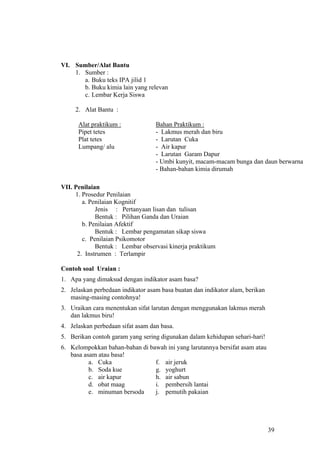 VI. Sumber/Alat Bantu
    1. Sumber :
       a. Buku teks IPA jilid 1
       b. Buku kimia lain yang relevan
       c. Lembar Kerja Siswa

     2. Alat Bantu :

      Alat praktikum :             Bahan Praktikum :
      Pipet tetes                  - Lakmus merah dan biru
      Plat tetes                   - Larutan Cuka
      Lumpang/ alu                 - Air kapur
                                   - Larutan Garam Dapur
                                   - Umbi kunyit, macam-macam bunga dan daun berwarna
                                   - Bahan-bahan kimia dirumah

VII. Penilaian
     1. Prosedur Penilaian
        a. Penilaian Kognitif
             Jenis : Pertanyaan lisan dan tulisan
             Bentuk : Pilihan Ganda dan Uraian
        b. Penilaian Afektif
             Bentuk : Lembar pengamatan sikap siswa
        c. Penilaian Psikomotor
             Bentuk : Lembar observasi kinerja praktikum
      2. Instrumen : Terlampir

Contoh soal Uraian :
1. Apa yang dimaksud dengan indikator asam basa?
2. Jelaskan perbedaan indikator asam basa buatan dan indikator alam, berikan
   masing-masing contohnya!
3. Uraikan cara menentukan sifat larutan dengan menggunakan lakmus merah
   dan lakmus biru!
4. Jelaskan perbedaan sifat asam dan basa.
5. Berikan contoh garam yang sering digunakan dalam kehidupan sehari-hari!
6. Kelompokkan bahan-bahan di bawah ini yang larutannya bersifat asam atau
   basa asam atau basa!
          a. Cuka               f. air jeruk
          b. Soda kue           g. yoghurt
          c. air kapur          h. air sabun
          d. obat maag          i. pembersih lantai
          e. minuman bersoda    j. pemutih pakaian




                                                                               39
 