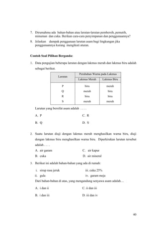 7. Dirumahmu ada bahan-bahan atau larutan-larutan pembersih, pemutih,
   minuman dan cuka. Berikan cara-cara penyimpanan dan penggunaannya?
8. Jelaskan dampak penggunaan larutan asam bagi lingkungan jika
   penggunaannya kurang mengikuti aturan.


Contoh Soal Pilihan Berganda:

1. Data pengujian beberapa larutan dengan lakmus merah dan lakmus biru adalah
   sebagai berikut.
                                      Perubahan Warna pada Lakmus
                      Larutan
                                     Lakmus Merah          Lakmus Biru

                          P               biru               merah
                          Q              merah                biru
                          R               biru                biru
                          S              merah               merah

   Larutan yang bersifat asam adalah . . . .

   A. P                                 C. R

   B. Q                                 D. S


2. Suatu larutan diuji dengan lakmus merah menghasilkan warna biru, diuji
   dengan lakmus biru menghasilkan warna biru. Diperkirakan larutan tersebut
   adalah . . . .
   A. air garam                          C. air kapur
   B. cuka                               D. air mineral

3. Berikut ini adalah bahan-bahan yang ada di rumah:

    i. sirup rasa jeruk                    iii. cuka 25%
   ii. gula                                iv. garam meja
   Dari bahan-bahan di atas, yang mengandung senyawa asam adalah....

   A. i dan ii                          C. ii dan iii

   B. i dan iii                         D. iii dan iv




                                                                          40
 
