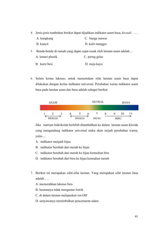 4. Jenis-jenis tumbuhan berikut dapat dijadikan indikator asam basa, kecuali . . . .
     A. kangkung                             C. bunga mawar
     B. kunyit                               D. kulit manggis

5.   Benda-benda di rumah yang dapat cepat rusak oleh larutan asam adalah....
     A. lemari plastik                       C. piring gelas

     B. kursi besi                           D. meja kayu



6. Selain kertas lakmus, untuk menentukan sifat larutan asam basa dapat
     dilakukan dengan kertas indikator universal. Perubahan warna indikator asam
     basa pada larutan asam dan basa adalah sebagai berikut


                 ASAM                              NETRAL                 BASA


            1     2      3     4      5        6      7        8   9   10    11
                 MERAH             JINGGA           HIJAU          BIRU

     Jika natrium hidroksida berlebih ditambahkan ke dalam larutan asam klorida
     yang mengandung indikator universal maka akan terjadi perubahan warna,
     yaitu....
     A. indikator menjadi hijau
     B. indikator berubah dari merah ke hijau
     C. indikator berubah dari merah ke hijau kemudian biru
     D. indikator berubah dari biru ke hijau kemudian merah



7. Berikut ini merupakan sifat-sifat larutan. Yang merupakan sifat larutan basa
     adalah ….
     A. memerahkan lakmus biru
     B. larutannya tidak mengantar listrik
     C. di dalam larutan melepaskan ion OH-
     D. senyawanya menimbulkan pencemaran udara



                                                                                  41
 