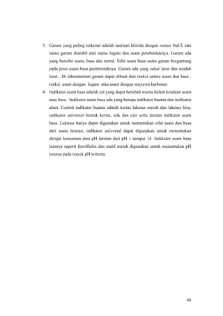 3. Garam yang paling terkenal adalah natrium klorida dengan rumus NaCl, tata
   nama garam diambil dari nama logam dan asam pembentuknya. Garam ada
   yang bersifat asam, basa dan netral. Sifat asam basa suatu garam bergantung
   pada jenis asam basa pembentuknya. Garam ada yang sukar larut dan mudah
   larut. Di laboratorium garam dapat dibuat dari reaksi antara asam dan basa ,
   reaksi asam dengan logam atau asam dengan senyawa karbonat.
4. Indikator asam basa adalah zat yang dapat berubah warna dalam keadaan asam
   atau basa. Indikator asam basa ada yang berupa indikator buatan dan indikator
   alam. Contoh indikator buatan adalah kertas lakmus merah dan lakmus biru,
   indikator universal bentuk kertas, stik dan cair serta larutan indikator asam
   basa. Lakmus hanya dapat digunakan untuk menentukan sifat asam dan basa
   dari suatu larutan, indikator universal dapat digunakan untuk menentukan
   derajat keasaman atau pH larutan dari pH 1 sampai 14. Indikator asam basa
   lainnya seperti fenolftalin dan metil merah digunakan untuk menentukan pH
   larutan pada trayek pH tertentu.




                                                                             46
 