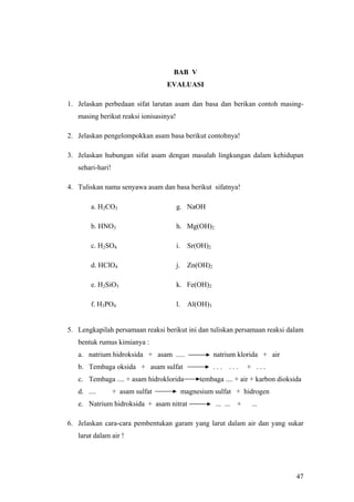 BAB V
                                  EVALUASI

1. Jelaskan perbedaan sifat larutan asam dan basa dan berikan contoh masing-
   masing berikut reaksi ionisasinya!

2. Jelaskan pengelompokkan asam basa berikut contohnya!

3. Jelaskan hubungan sifat asam dengan masalah lingkungan dalam kehidupan
   sehari-hari!

4. Tuliskan nama senyawa asam dan basa berikut sifatnya!

        a. H2CO3                        g. NaOH

        b. HNO3                         h. Mg(OH)2

        c. H2SO4                        i. Sr(OH)2

        d. HClO4                        j. Zn(OH)2

        e. H2SiO3                       k. Fe(OH)2

        f. H3PO4                        l. Al(OH)3


5. Lengkapilah persamaan reaksi berikut ini dan tuliskan persamaan reaksi dalam
   bentuk rumus kimianya :
   a. natrium hidroksida + asam .....                natrium klorida + air
   b. Tembaga oksida + asam sulfat                   ...   ...   + ...
   c. Tembaga .... + asam hidroklorida        tembaga .... + air + karbon dioksida
   d. ....        + asam sulfat          magnesium sulfat + hidrogen
   e. Natrium hidroksida + asam nitrat               ... ... +    ...

6. Jelaskan cara-cara pembentukan garam yang larut dalam air dan yang sukar
   larut dalam air !




                                                                                47
 