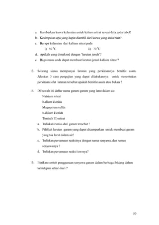a. Gambarkan kurva kelarutan untuk kalium nitrat sesuai data pada tabel!
      b. Kesimpulan apa yang dapat diambil dari kurva yang anda buat?
      c. Berapa kelarutan dari kalium nitrat pada
             i) 50 0C                         ii) 70 0C
      d. Apakah yang dimaksud dengan ’larutan jenuh’?
      e. Bagaimana anda dapat membuat larutan jenuh kalium nitrat ?


13.    Seorang siswa mempunyai larutan yang perkiraannya bersifat asam.
       Jelaskan 3 cara pengujian yang dapat dilakukannya        untuk menentukan
       perkiraan sifat larutan tersebut apakah bersifat asam atau bukan ?

14.    Di bawah ini daftar nama garam-garam yang larut dalam air.
           Natrium nitrat
           Kalium klorida
           Magnesium sulfat
           Kalsium klorida
           Timbal ( II) nitrat
       a. Tuliskan rumus dari garam tersebut !
       b. Pilihlah larutan garam yang dapat dicampurkan untuk membuat garam
           yang tak larut dalam air!
       c. Tuliskan persamaan reaksinya dengan nama senyawa, dan rumus
           senyawanya ?
       d. Tuliskan persamaan reaksi ion-nya?


15.    Berikan contoh penggunaan senyawa garam dalam berbagai bidang dalam
       kehidupan sehari-hari ?




                                                                                 50
 