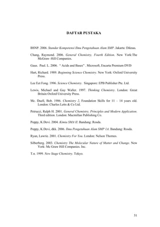 DAFTAR PUSTAKA


BSNP. 2006. Standar Kompetensi Ilmu Pengetahuan Alam SMP. Jakarta: Diknas.

Chang, Raymond. 2006. General Chemistry, Fourth Edition. New York:The
    McGraw–Hill Companies.

Gaus. Paul. L. 2006. “ Acids and Bases” . Microsoft, Encarta Premium DVD

Hart, Richard. 1989. Beginning Science Chemistry. New York: Oxford University
      Press.

Lee Eet Fong. 1996. Science Chemistry. Singapore: EPB Publisher Pte. Ltd.

Lewis, Michael and Guy Waller. 1997. Thinking Chemistry. London: Great
    Britain Oxford University Press.

Mc. Duell, Bob. 1986. Chemistry 2, Foundation Skills for 11 – 14 years old.
    London: Charles Letts & Co Ltd.

Petrucci, Ralph H. 2001. General Chemistry, Principles and Modern Application.
     Third edition. London: Macmillan Publishing Co.

Poppy, K.Devi. 2004. Kimia SMA II. Bandung: Rosda.

Poppy, K.Devi, dkk. 2006. Ilmu Pengetahuan Alam SMP 1A. Bandung: Rosda.

Ryan, Lawrie. 2001. Chemistry For You. London: Nelson Thornes.

Silberberg. 2003. Chemistry The Molecular Nature of Matter and Change. New
      York: Mc Graw Hill Companies. Inc.

T.n. 1999. New Stage Chemistry. Tokyo.




                                                                            51
 