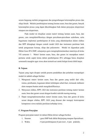 secara langsung melalui penggunaan dan pengembangan keterampilan proses dan
sikap ilmiah. Melalui pembelajaran tentang larutan asam, basa dan garam, banyak
keterampilan proses yang dapat dikembangkan baik dalam penyajian eksperimen
maupun non eksperimen.
       Pada modul ini disajikan uraian materi tentang larutan asam, basa, dan
garam, cara mengidentifikasinya dengan percobaan-percobaan sederhana, serta
bagaimana implentasi pembelajaran di kelas yang dideskripsikan dalam silabus
dan RPP dilengkapi dengan contoh model LKS dan instrumen penilaian baik
untuk penguasaan konsep, sikap dan psikomotor. Modul ini digunakan pada
Diklat Guru IPA SMP, selanjutnya guru mengimplementasikan materinya di kelas
VII semester 1. Materi larutan asam, basa, dan garam ini merupakan materi
pertama untuk aspek kimia dalam pembelajaran IPA sehingga harus disajikan
semenarik mungkin agar siswa akan termotivasi untuk belajar kimia lebih lanjut.


B. Tujuan

Tujuan yang ingin dicapai setelah peserta pendidikan dan pelatihan mempelajari
modul ini adalah sebagai berikut.
1. Menguasai materi larutan asam, basa dan garam yang terdiri dari sifat,
   rumus, pembuatan, kegunaan dalam kehidupan sehari-hari, termasuk indikator
   alam maupun buatan untuk mengidentifikasinya.
2. Menyusun silabus, RPP, LKS dan instrumen penilaian tentang materi larutan
   asam, basa dan garam sesuai dengan kondisi sekolah masing-masing.
3. Dapat mengimplementasikan materi larutan asam, basa dan garam di kelas
   sesuai dengan silabus, RPP, LKS yang disusun dan menguji ketercapaian
   kompetensi siswa melalui penilaian terhadap siswa.


C. Program Penyajian

Program penyajian materi ini dalam Diklat dirinci sebagai berikut.
   1. Sasaran             : guru SMP baik diklat Berjenjang maupun Spesialisasi.
   2. Waktu               : 8 jam pembelajaran (4 jam teori , 4 jam praktek).




                                                                                  2
 