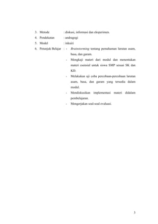 3. Metode           : diskusi, informasi dan eksperimen.
4. Pendekatan       : andragogi
5. Model            : inkuiri
6. Petunjuk Belajar : -   Brainstorming tentang pemahaman larutan asam,
                          basa, dan garam.
                      -   Mengkaji materi dari modul dan menentukan
                          materi esensial untuk siswa SMP sesuai SK dan
                          KD.
                      -   Melakukan uji coba percobaan-percobaan larutan
                          asam, basa, dan garam yang tersedia dalam
                          modul.
                      -   Mendiskusikan      implementasi   materi   didalam
                          pembelajaran.
                      -   Mengerjakan soal-soal evaluasi.




                                                                          3
 