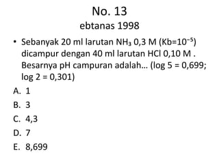 No. 13
               ebtanas 1998
• Sebanyak 20 ml larutan NH₃ 0,3 M (Kb=10⁻⁵)
  dicampur dengan 40 ml larutan HCl 0,10 M .
  Besarnya pH campuran adalah… (log 5 = 0,699;
  log 2 = 0,301)
A. 1
B. 3
C. 4,3
D. 7
E. 8,699
 