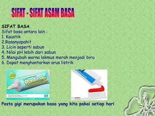 SIFAT BASA
Sifat basa antara lain :
1. Kaustik
2.Rasanyapahit
3. Licin seperti sabun
4. Nilai pH lebih dari sabun
5. Mengubah warna lakmus merah menjadi biru
6. Dapat menghantarkan arus listrik




Pasta gigi merupakan basa yang kita pakai setiap hari
 
