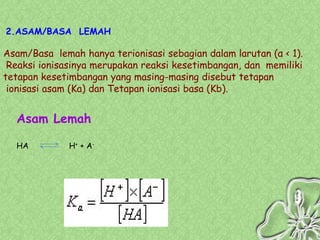 2.ASAM/BASA LEMAH

Asam/Basa lemah hanya terionisasi sebagian dalam larutan (α < 1).
 Reaksi ionisasinya merupakan reaksi kesetimbangan, dan memiliki
tetapan kesetimbangan yang masing-masing disebut tetapan
 ionisasi asam (Ka) dan Tetapan ionisasi basa (Kb).


  Asam Lemah

  HA          H+ + A-
 