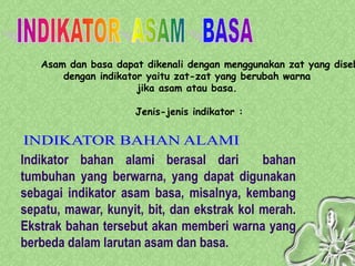 Asam dan basa dapat dikenali dengan menggunakan zat yang diseb
       dengan indikator yaitu zat-zat yang berubah warna
                      jika asam atau basa.

                     Jenis-jenis indikator :



Indikator bahan alami berasal dari          bahan
tumbuhan yang berwarna, yang dapat digunakan
sebagai indikator asam basa, misalnya, kembang
sepatu, mawar, kunyit, bit, dan ekstrak kol merah.
Ekstrak bahan tersebut akan memberi warna yang
berbeda dalam larutan asam dan basa.
 
