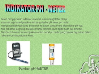 Selain menggunakan indikator universal, untuk mengetahui nilai pH
suatu zat juga bisa digunakan alat yang disebut pH meter. pH meter
mempunyai elektrode yang dicelupkan ke dalam larutan yang akan diukur pH-nya.
Nilai pH dapat langsung diketahui melalui tampilan layar digital pada alat tersebut.
Gambar di bawah ini menunjukkan contoh model pH meter yang banyak digunakan dalam
 laboratorium-laboratorium kimia.




                Gambar pH-METER
 