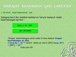 1.TETAPAN KESETIMBANGAN AIR

Sebagian kecil dari molekul-molekul air terurai menurut reaksi
kesetimbangan berikut :

                 H2O      H+ + OH-

                   Kw = [H+] [OH-]



       Tetapan kesetimbangan untuk reaksi di atas disebut tetapan
       kesetimbangan air (Kw).
       C harga Kw = 10-14, berarti dalam air murni (25oC) harga [H+]
       = [OH-] = 10-7
                    Pada suhu 25o
 