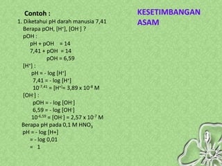 Contoh :                              KESETIMBANGAN
1. Diketahui pH darah manusia 7,41      ASAM
   Berapa pOH, [H+], [OH-] ?
   pOH :
      pH + pOH = 14
      7,41 + pOH = 14
              pOH = 6,59
   [H+] :
      pH = - log [H+]
       7,41 = - log [H+]
       10-7,41 = [H+]= 3,89 x 10-8 M
   [OH-] :
       pOH = - log [OH-]
       6,59 = - log [OH-]
      10-6,59 = [OH-] = 2,57 x 10-7 M
  Berapa pH pada 0,1 M HNO3
  pH = - log [H+]
      = - log 0,01
      = 1
 