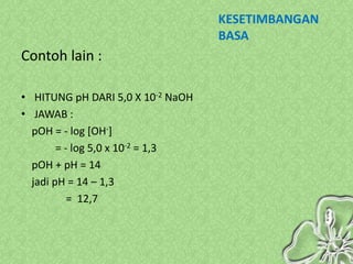 KESETIMBANGAN
                                   BASA
Contoh lain :

• HITUNG pH DARI 5,0 X 10-2 NaOH
• JAWAB :
  pOH = - log [OH-]
        = - log 5,0 x 10-2 = 1,3
  pOH + pH = 14
  jadi pH = 14 – 1,3
           = 12,7
 