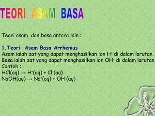 Teori asam dan basa antara lain :

1.Teori Asam Basa Arrhenius
Asam ialah zat yang dapat menghasilkan ion H+ di dalam larutan.
Basa ialah zat yang dapat menghasilkan ion OH- di dalam larutan.
Contoh :
HCl(aq) → H+(aq) + Cl-(aq)
NaOH(aq) → Na+(aq) + OH-(aq)
 