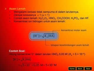 Back Next
Home
 Asam Lemah
• Mengalami ionisasi tidak sempurna di dalam larutannya.
• Derajat ionisasinya  1 ( < 1)
• Contoh asam lemah: H2C2O4, HNO2, CH3COOH, H3PO4, dan HF.
• Konsentrasi ion hidrogen untuk asam lemah:
tetapan kesetimbangan asam lemah
konsentrasi molar asam
Contoh Soal:
Hitung konsentrasi H+ dalam larutan HNO2 0,05 M! (Ka = 5 × 10–4)

 

    
4 3
[H ] [HA]
5 10 0,05 M 5 10 M
a
K
 
