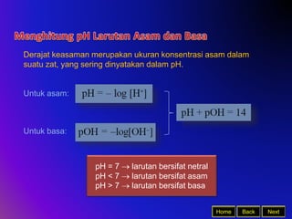 Back Next
Home
Derajat keasaman merupakan ukuran konsentrasi asam dalam
suatu zat, yang sering dinyatakan dalam pH.
Untuk asam:
Untuk basa:
pH = 7  larutan bersifat netral
pH < 7  larutan bersifat asam
pH > 7  larutan bersifat basa
 