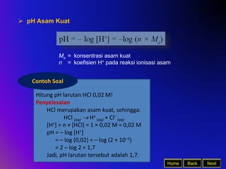 Back Next
Home
 pH Asam Kuat
Ma = konsentrasi asam kuat
n = koefisien H+ pada reaksi ionisasi asam
Hitung pH larutan HCl 0,02 M!
Penyelesaian
HCl merupakan asam kuat, sehingga:
HCl (aq)  H+
(aq) + Cl–
(aq)
[H+] = n × [HCl] = 1 × 0,02 M = 0,02 M
pH = – log [H+]
= – log (0,02) = – log (2 × 10–2)
= 2 – log 2 = 1,7
Jadi, pH larutan tersebut adalah 1,7.
Contoh Soal
 