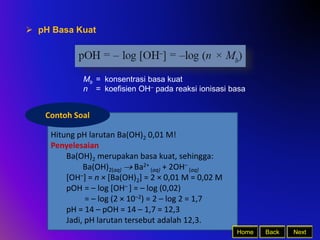 Hitung pH larutan Ba(OH)2 0,01 M!
Penyelesaian
Ba(OH)2 merupakan basa kuat, sehingga:
Ba(OH)2(aq)  Ba2+
(aq) + 2OH–
(aq)
[OH–] = n × [Ba(OH)2] = 2 × 0,01 M = 0,02 M
pOH = – log [OH– ] = – log (0,02)
= – log (2 × 10–2) = 2 – log 2 = 1,7
pH = 14 – pOH = 14 – 1,7 = 12,3
Jadi, pH larutan tersebut adalah 12,3.
Back Next
Home
 pH Basa Kuat
Mb = konsentrasi basa kuat
n = koefisien OH– pada reaksi ionisasi basa
Contoh Soal
 