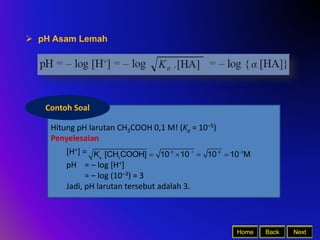 Back Next
Home
 pH Asam Lemah
Hitung pH larutan CH3COOH 0,1 M! (Ka = 10–5)
Penyelesaian
[H+] =
pH = – log [H+]
= – log (10–3) = 3
Jadi, pH larutan tersebut adalah 3.
Contoh Soal
5 1 6 3
3
[CH COOH] 10 10 10 10 M
a
K    
   
 