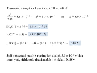 Jadi konsetrasi masing-masing ion adalah 5,9  10-5 M dan
asam yang tidak terionisasi adalah mendekati 0,10 M
Karena nilai  sangat kecil sekali, maka 0,10 – x  0,10
 