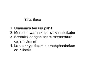 Sifat Basa
1. Umumnya berasa pahit
2. Merobah warna kebanyakan indikator
3. Bereaksi dengan asam membentuk
garam dan air
4. Larutannya dalam air menghantarkan
arus listrik
 