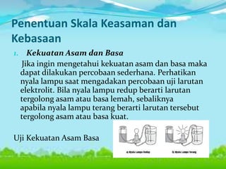 Penentuan Skala Keasaman dan
Kebasaan
1. Kekuatan Asam dan Basa

Jika ingin mengetahui kekuatan asam dan basa maka
dapat dilakukan percobaan sederhana. Perhatikan
nyala lampu saat mengadakan percobaan uji larutan
elektrolit. Bila nyala lampu redup berarti larutan
tergolong asam atau basa lemah, sebaliknya
apabila nyala lampu terang berarti larutan tersebut
tergolong asam atau basa kuat.

Uji Kekuatan Asam Basa

 