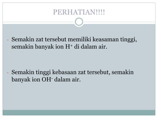 PERHATIAN!!!!
- Semakin zat tersebut memiliki keasaman tinggi,
semakin banyak ion H+ di dalam air.
- Semakin tinggi kebasaan zat tersebut, semakin
banyak ion OH- dalam air.
 