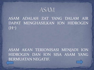 ASAM ADALAH ZAT YANG DALAM AIR
DAPAT MENGHASILKAN ION HIDROGEN
(H+)
ASAM AKAN TERIONISASI MENJADI ION
HIDROGEN DAN ION SISA ASAM YANG
BERMUATAN NEGATIF.
 