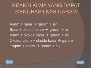REAKSI KIMIA YANG DAPAT
MENGHASILKAN GARAM
o Asam + basa  garam + air
o Basa + oksida asam  garam + air
o Asam + oksida basa  garam + air
o Oksida asam + oksida basa  garam
o Logam + asam  garam + H2
 