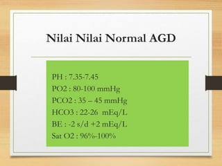Nilai Nilai Normal AGD
PH : 7.35-7.45
PO2 : 80-100 mmHg
PCO2 : 35 – 45 mmHg
HCO3 : 22-26 mEq/L
BE : -2 s/d +2 mEq/L
Sat O2 : 96%-100%
 