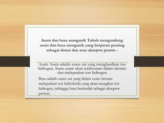Asam dan basa anorganik Tubuh mengandung
asam dan basa anorganik yang berperan penting
sebagai donor dan atau akseptor proton -
Asam Asam adalah suatu zat yang menghasilkan ion
hidrogen. Suatu asam akan terdisosiasi dalam larutan
dan melepaskan ion hidrogen
Basa adalah suatu zat yang dalam suatu larutan
melepaskan ion hidroksida yang akan mengikat ion
hidrogen, sehingga basa bertindak sebagai akseptor
proton.
 
