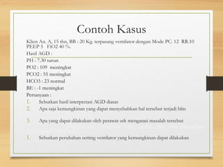 Contoh Kasus
Klien An. A, 15 thn, BB : 20 Kg. terpasang ventilator dengan Mode PC. 12 RR.10
PEEP 5 FiO2 40 %.
Hasil AGD :
PH : 7.30 turun
PO2 : 109 meningkat
PCO2 : 55 meningkat
HCO3 : 23 normal
BE : -1 meningkat
Pertanyaan :
1. Sebutkan hasil interpretasi AGD diatas asidosis respiratori
2. Apa saja kemungkinan yang dapat menyebabkan hal tersebut terjadi blm ada
kompensasi
3. Apa yang dapat dilakukan oleh perawat utk mengatasi masalah tersebut
Hiperventilasi, Penurunan kekuatan otot nafas dan menyebabkan
kelelahan otot Sesak
1. Sebutkan perubahan setting ventilator yang kemungkinan dapat dilakukan
tingkatkan pemberian O2.
 