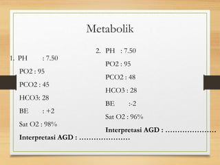 1. PH : 7.50
PO2 : 95
PCO2 : 45
HCO3: 28
BE : +2
Sat O2 : 98%
Interpretasi AGD : …………………
2. PH : 7.50
PO2 : 95
PCO2 : 48
HCO3 : 28
BE :-2
Sat O2 : 96%
Interpretasi AGD : …………………
Metabolik
 