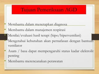 Tujuan Pemeriksaan AGD
• Membantu dalam menetapkan diagnosa
• Membantu dalam manajemen respirasi
• Menilai/evaluasi hasil terapi (hipo/hiperventilasi)
• Mengetahui kebutuhan akan pernafasan dengan bantuan
ventilator
• Asam / basa dapat mempengaruhi status kadar elektrolit
penting
• Membantu merencanakan perawatan
 