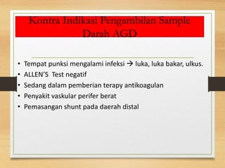 Kontra Indikasi Pengambilan Sample
Darah AGD
• Tempat punksi mengalami infeksi  luka, luka bakar, ulkus.
• ALLEN’S Test negatif
• Sedang dalam pemberian terapy antikoagulan
• Penyakit vaskular perifer berat
• Pemasangan shunt pada daerah distal
 