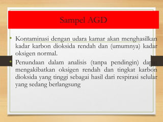 Sampel AGD
• Kontaminasi dengan udara kamar akan menghasilkan
kadar karbon dioksida rendah dan (umumnya) kadar
oksigen normal.
• Penundaan dalam analisis (tanpa pendingin) dapat
mengakibatkan oksigen rendah dan tingkat karbon
dioksida yang tinggi sebagai hasil dari respirasi selular
yang sedang berlangsung
 
