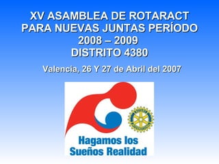 XV ASAMBLEA DE ROTARACT PARA NUEVAS JUNTAS PERÍODO 2008 – 2009  DISTRITO 4380 Valencia, 26 Y 27 de Abril del 2007 