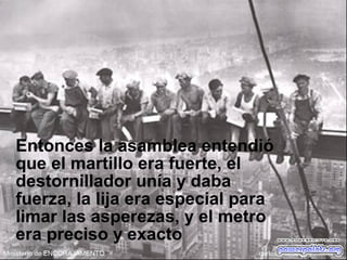 Entonces la asamblea entendió
que el martillo era fuerte, el
destornillador unía y daba
fuerza, la lija era especial para
limar las asperezas, y el metro
era preciso y exacto
 
