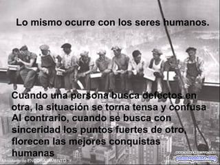 Lo mismo ocurre con los seres humanos.
Cuando una persona busca defectos en
otra, la situación se torna tensa y confusa
Al contrario, cuando se busca con
sinceridad los puntos fuertes de otro,
florecen las mejores conquistas
humanas
 